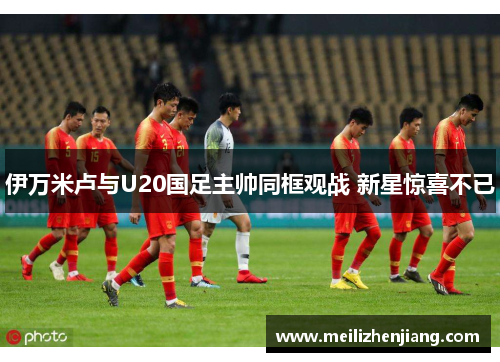 伊万米卢与U20国足主帅同框观战 新星惊喜不已